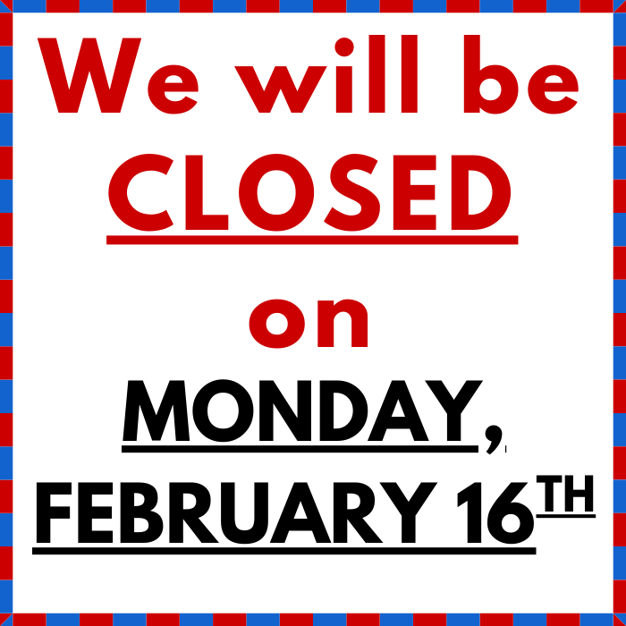 We will be CLOSED on Monday, FEBRUARY 16th